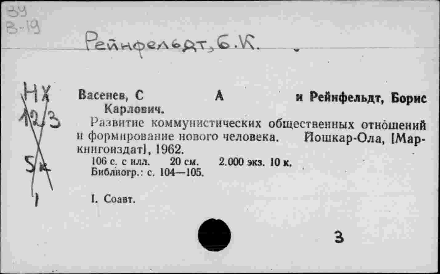 ﻿Васенев, С	А	и Рейифельдт, Борис
Карлович.
Развитие коммунистических общественных отношений и формирование нового человека. Йошкар-Ола, 1Мар-книгоиздат], 1962.
106 с. с илл. 20 см. 2.000 экз. 10 к.
Библиогр.: с. 104—105.
I. Соавт.